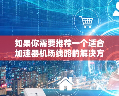 如果你需要推荐一个适合加速器机场线路的解决方案，可以根据你的具体需求和使用场景选择合适的加速器。以下是一些常见的加速器机场线路推荐和技术能力