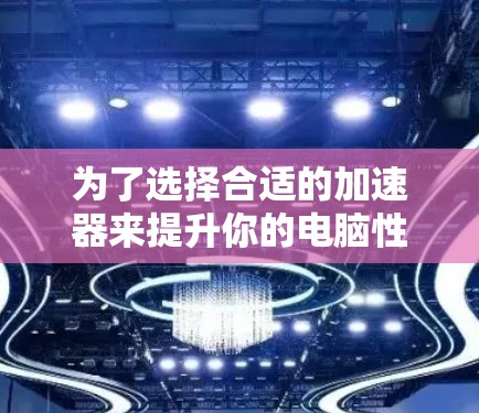为了选择合适的加速器来提升你的电脑性能,可以根据你的需求和使用场景进行以下分析和选择 为了选择合适的加速器来提升你的电脑性能,可以根据你的需求和使用场景进行以下分析和选择