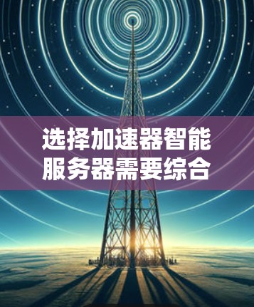 选择加速器智能服务器需要综合考虑多个因素，以确保设备能够满足业务需求并提供最佳性能。以下是详细的步骤指南