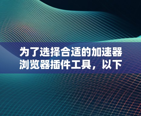 为了选择合适的加速器浏览器插件工具，以下是一些建议和步骤，帮助您有效地优化网页加载速度