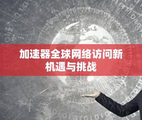 加速器全球网络访问新机遇与挑战 加速器全球网络访问新机遇与挑战