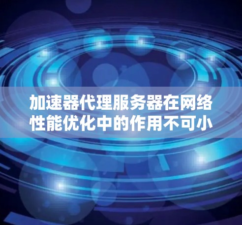 加速器代理服务器在网络性能优化中的作用不可小觑，它通过缓存和分发内容，显著提升了用户体验和应用性能。以下是对加速器代理服务器排行的综合分析