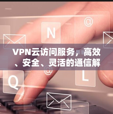VPN云访问服务,高效、安全、灵活的通信解决方案 VPN云访问服务,高效、安全、灵活的通信解决方案