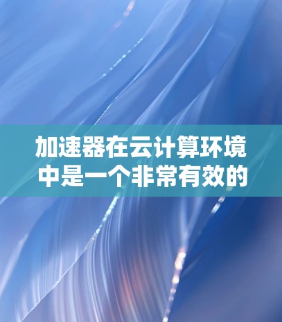 加速器在云计算环境中是一个非常有效的技术，可以帮助提高数据处理和应用性能。以下是一些关于加速器云加速方案的思路和建议