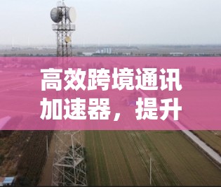 高效跨境通讯加速器,提升海外聊天体验 高效跨境通讯加速器,提升海外聊天体验
