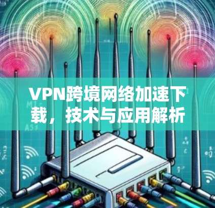 VPN跨境网络加速下载，技术与应用解析