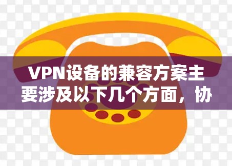 VPN设备的兼容方案主要涉及以下几个方面，协议兼容性、设备兼容性、管理与控制、安全性以及性能优化。以下是一些常见的兼容方案和解决方法