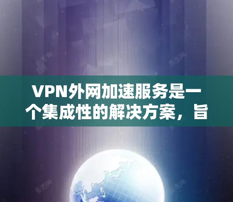 VPN外网加速服务是一个集成性的解决方案，旨在通过多种技术手段优化用户访问外网资源的速度和稳定性。以下是对该服务的详细分析和总结