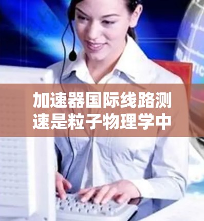 加速器国际线路测速是粒子物理学中一个重要的实验步骤，主要用于测量加速粒子的速度，特别是在粒子进入磁场区域时的速度。以下是关于加速器国际线路测速的详细解释