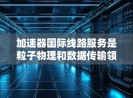 加速器国际线路服务是粒子物理和数据传输领域的一个重要交叉点，涉及到加速器技术和国际数据传输网络的结合。以下是对这一服务的详细分析