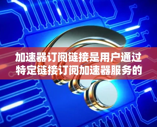 加速器订阅链接是用户通过特定链接订阅加速器服务的途径，通常用于提高数据处理、网络传输或计算任务的速度。以下是关于加速器订阅链接的详细解析