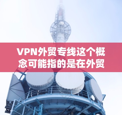 VPN外贸专线这个概念可能指的是在外贸业务中使用VPN（虚拟专用网络）来建立一种安全、可靠的通讯线路。VPN在外贸中可能有以下几方面的应用