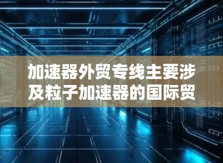 加速器外贸专线主要涉及粒子加速器的国际贸易，涵盖出口和进口，加速器的制造、销售以及相关技术支持。以下是对加速器外贸专线的详细分析