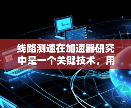 线路测速在加速器研究中是一个关键技术,用于测量电子的速度或加速器的工作状态。以下是对线路测速的详细分析和方法总结 线路测速在加速器研究中是一个关键技术,用于测量电子的速度或加速器的工作状态。以下是对线路测速的详细分析和方法总结