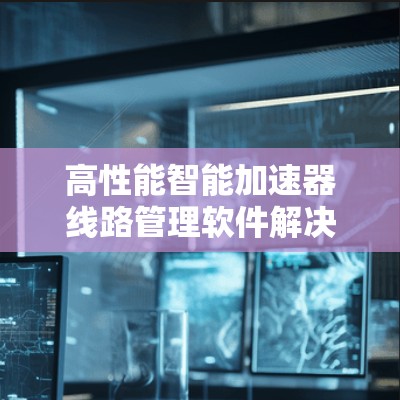 高性能智能加速器线路管理软件解决方案 高性能智能加速器线路管理软件解决方案