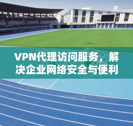 VPN代理访问服务，解决企业网络安全与便利性的双重需求