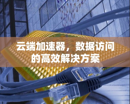 云端加速器,数据访问的高效解决方案 云端加速器,数据访问的高效解决方案