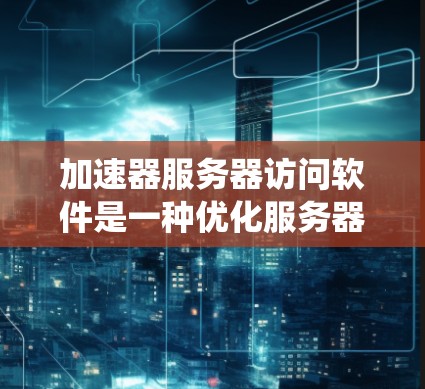 加速器服务器访问软件是一种优化服务器性能的工具，通过缓存、负载均衡和其他技术提高数据传输速度和系统响应。以下是对这一概念的详细总结