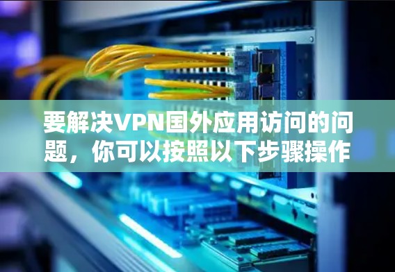 要解决VPN国外应用访问的问题,你可以按照以下步骤操作 要解决VPN国外应用访问的问题,你可以按照以下步骤操作
