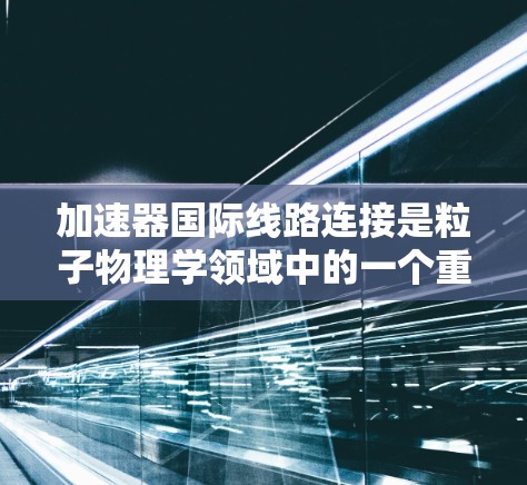 加速器国际线路连接是粒子物理学领域中的一个重要技术,支持全球科学家协作进行大型实验。以下是对这一技术的详细分析 加速器国际线路连接是粒子物理学领域中的一个重要技术,支持全球科学家协作进行大型实验。以下是对这一技术的详细分析