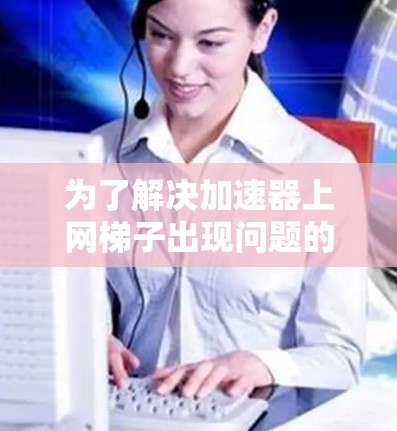 为了解决加速器上网梯子出现问题的步骤如下 为了解决加速器上网梯子出现问题的步骤如下