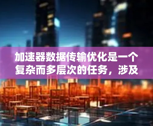 加速器数据传输优化是一个复杂而多层次的任务，涉及数据生成、传输、存储和处理等多个环节。以下是一个系统化的解决方案，旨在提高数据传输效率并确保数据安全和可靠性