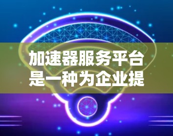 加速器服务平台是一种为企业提供快速发展支持的综合服务平台，旨在帮助企业在技术、市场和运营等多个方面加速业务发展。以下是关于加速器服务平台的详细分析