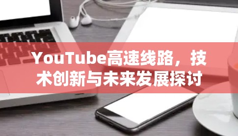 YouTube高速线路,技术创新与未来发展探讨 YouTube高速线路,技术创新与未来发展探讨