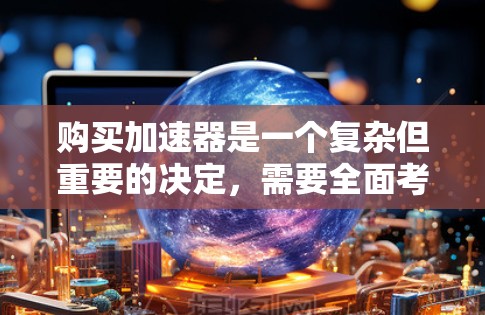 购买加速器是一个复杂但重要的决定，需要全面考虑多个因素。以下是对加速器评测对比的总结和建议