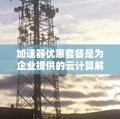 加速器优惠套餐是为企业提供的云计算解决方案，旨在优化资源配置，提升性能和成本效益，帮助企业高效处理数据和应用程序。以下是对该优惠套餐的详细分析