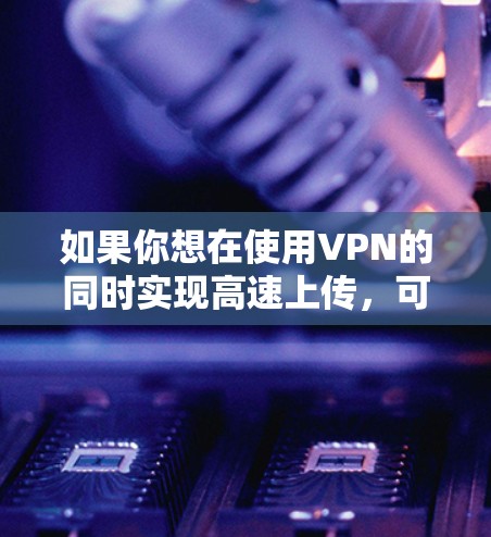 如果你想在使用VPN的同时实现高速上传,可以按照以下步骤操作 如果你想在使用VPN的同时实现高速上传,可以按照以下步骤操作
