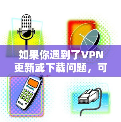 如果你遇到了VPN更新或下载问题，可以按照以下步骤逐步排查和解决