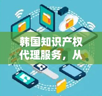 韩国知识产权代理服务,从IP保护到创新驱动 韩国知识产权代理服务,从IP保护到创新驱动