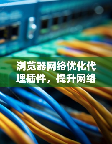 浏览器网络优化代理插件,提升网络体验与安全防护 浏览器网络优化代理插件,提升网络体验与安全防护