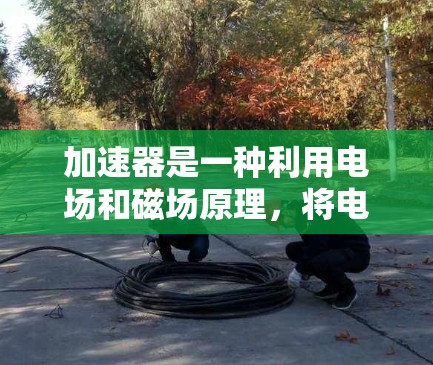 加速器是一种利用电场和磁场原理,将电子加速到高速度的装置,广泛应用于科学研究和工业检测。以下是加速器的详细工作原理和应用 加速器是一种利用电场和磁场原理,将电子加速到高速度的装置,广泛应用于科学研究和工业检测。以下是加速器的详细工作原理和应用