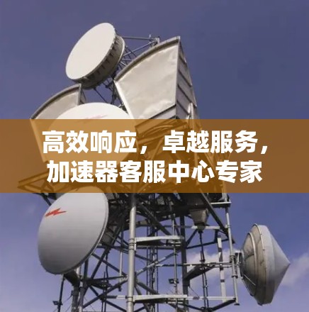 高效响应,卓越服务,加速器客服中心专家解析 高效响应,卓越服务,加速器客服中心专家解析