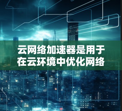 云网络加速器是用于在云环境中优化网络性能的工具，帮助用户提升数据传输效率和安全性。以下是对云网络加速器的详细解析