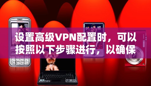 设置高级VPN配置时,可以按照以下步骤进行,以确保最佳的安全性和性能 设置高级VPN配置时,可以按照以下步骤进行,以确保最佳的安全性和性能