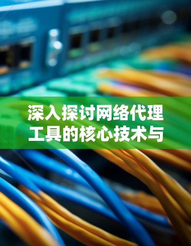 深入探讨网络代理工具的核心技术与应用场景 深入探讨网络代理工具的核心技术与应用场景
