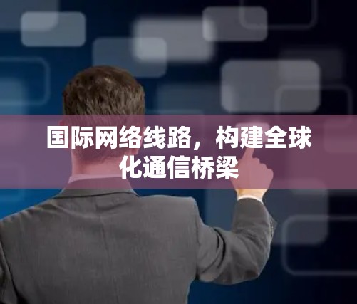 国际网络线路,构建全球化通信桥梁 国际网络线路,构建全球化通信桥梁