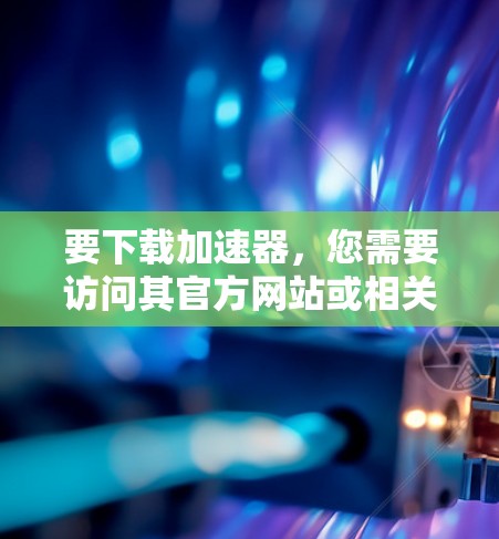 要下载加速器,您需要访问其官方网站或相关资源平台。以下是一些常见的加速器及其下载链接 要下载加速器,您需要访问其官方网站或相关资源平台。以下是一些常见的加速器及其下载链接