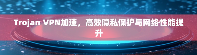 Trojan VPN加速,高效隐私保护与网络性能提升 Trojan VPN加速,高效隐私保护与网络性能提升