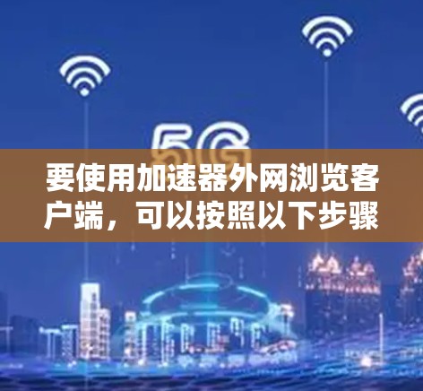 要使用加速器外网浏览客户端,可以按照以下步骤操作 要使用加速器外网浏览客户端,可以按照以下步骤操作