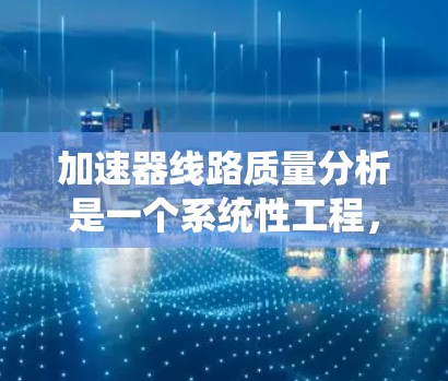 加速器线路质量分析是一个系统性工程，旨在确保加速器各个组件和系统的稳定性与可靠性，以支持粒子加速过程的顺利进行。以下是对加速器线路质量分析的详细总结