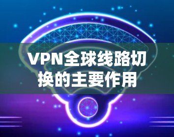 VPN全球线路切换的主要作用