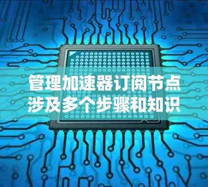 管理加速器订阅节点涉及多个步骤和知识点，以下是对该过程的详细总结，帮助你系统地掌握如何高效地进行节点管理