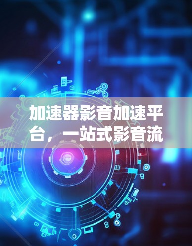 加速器影音加速平台，一站式影音流媒体优化与加速解决方案
