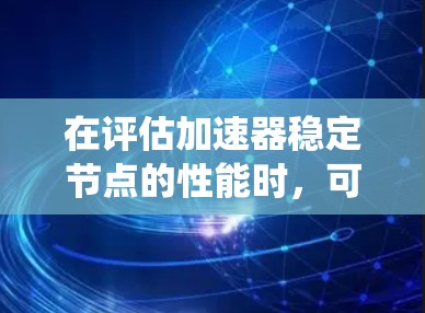 在评估加速器稳定节点的性能时,可以按照以下步骤进行系统化的分析和排行,确保最终选择的稳定节点满足实验需求 在评估加速器稳定节点的性能时,可以按照以下步骤进行系统化的分析和排行,确保最终选择的稳定节点满足实验需求