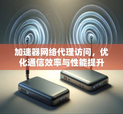 加速器网络代理访问,优化通信效率与性能提升 加速器网络代理访问,优化通信效率与性能提升
