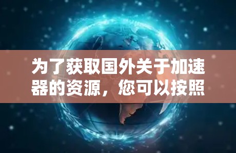 为了获取国外关于加速器的资源,您可以按照以下步骤进行 为了获取国外关于加速器的资源,您可以按照以下步骤进行